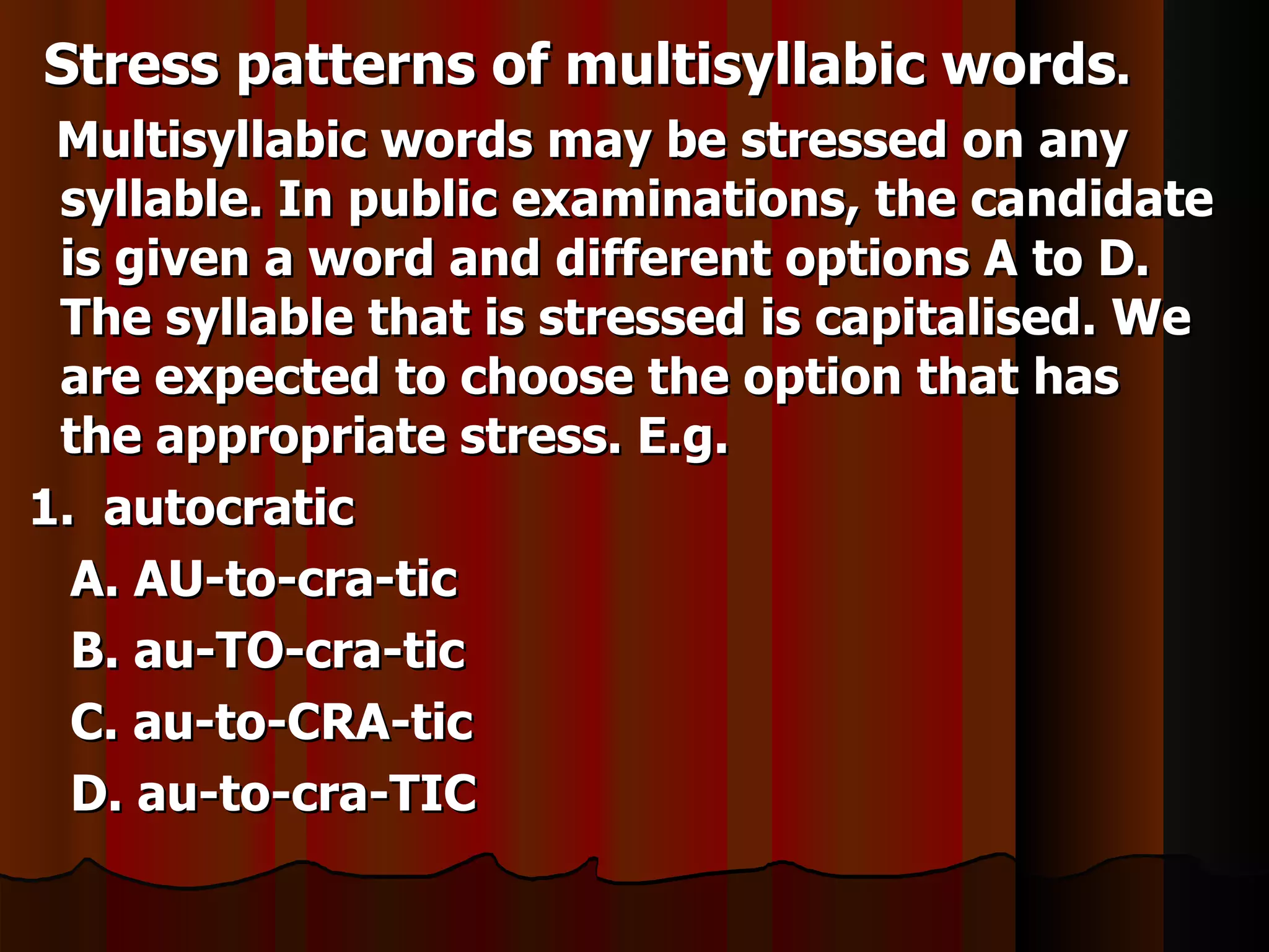 Stress patterns of multisyllabic words.
 Multisyllabic words may be stressed on any
 syllable. In public examinations, the candidate
 is given a word and different options A to D.
 The syllable that is stressed is capitalised. We
 are expected to choose the option that has
 the appropriate stress. E.g.
1. autocratic
  A. AU-to-cra-tic
  B. au-TO-cra-tic
  C. au-to-CRA-tic
  D. au-to-cra-TIC
 