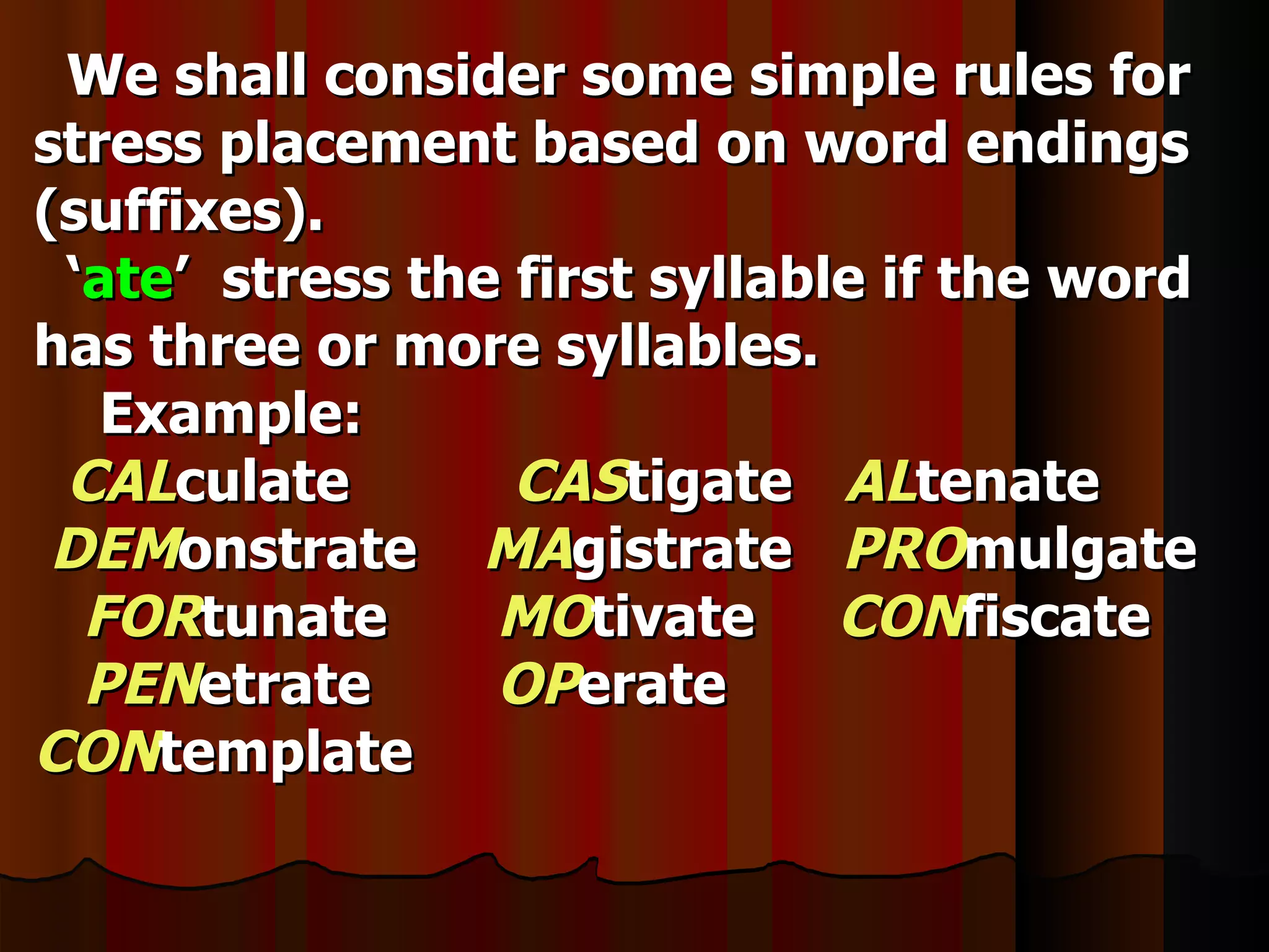 We shall consider some simple rules for
stress placement based on word endings
(suffixes).
 ‘ate’ stress the first syllable if the word
has three or more syllables.
   Example:
 CALculate        CAStigate ALtenate
 DEMonstrate MAgistrate PROmulgate
  FORtunate      MOtivate CONfiscate
  PENetrate      OPerate
CONtemplate
 
