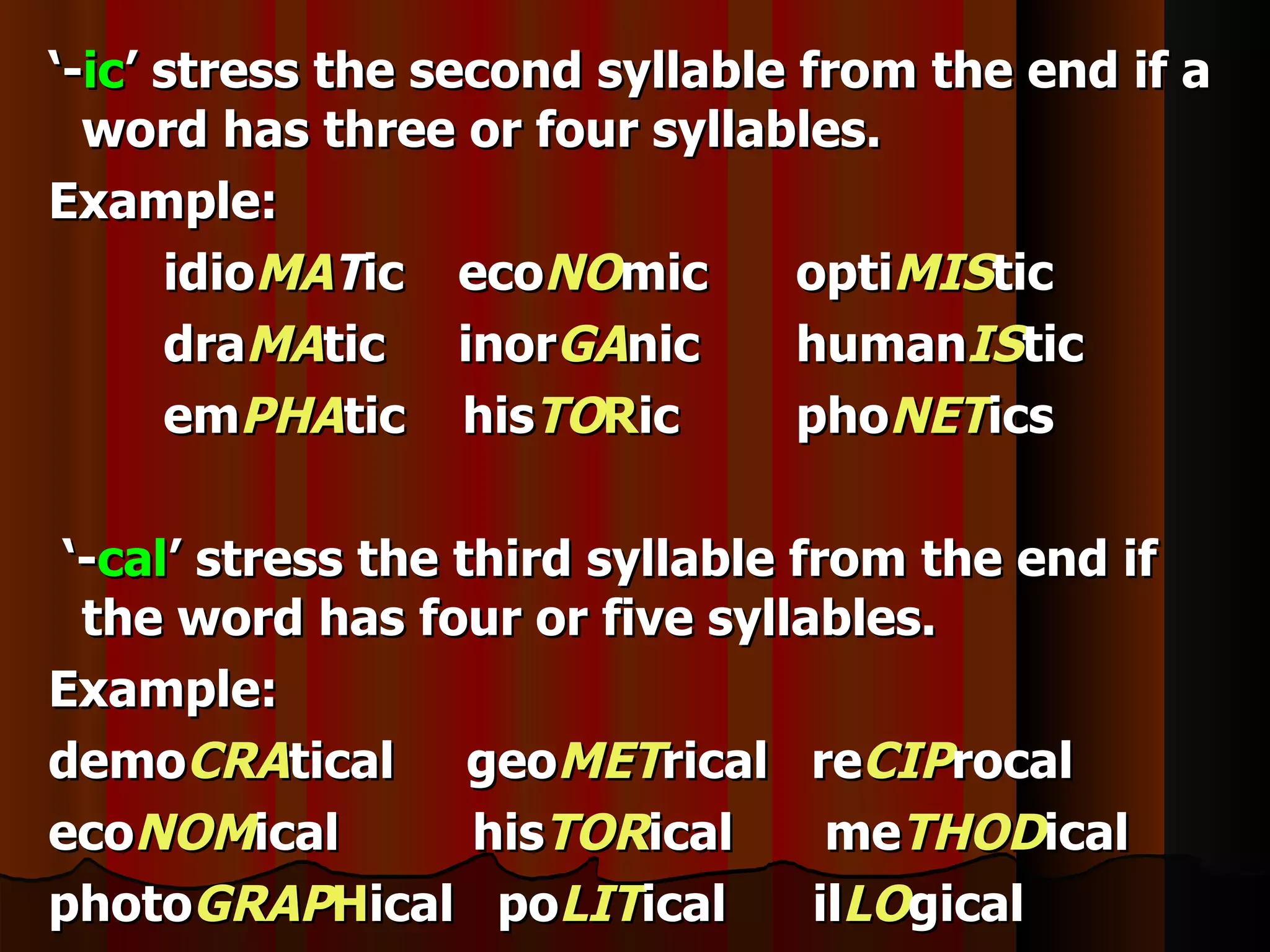 ‘-ic’ stress the second syllable from the end if a
  word has three or four syllables.
Example:
      idioMATic ecoNOmic         optiMIStic
      draMAtic inorGAnic         humanIStic
      emPHAtic hisTORic          phoNETics

‘-cal’ stress the third syllable from the end if
 the word has four or five syllables.
Example:
demoCRAtical geoMETrical reCIProcal
ecoNOMical         hisTORical      meTHODical
photoGRAPHical poLITical          ilLOgical
 