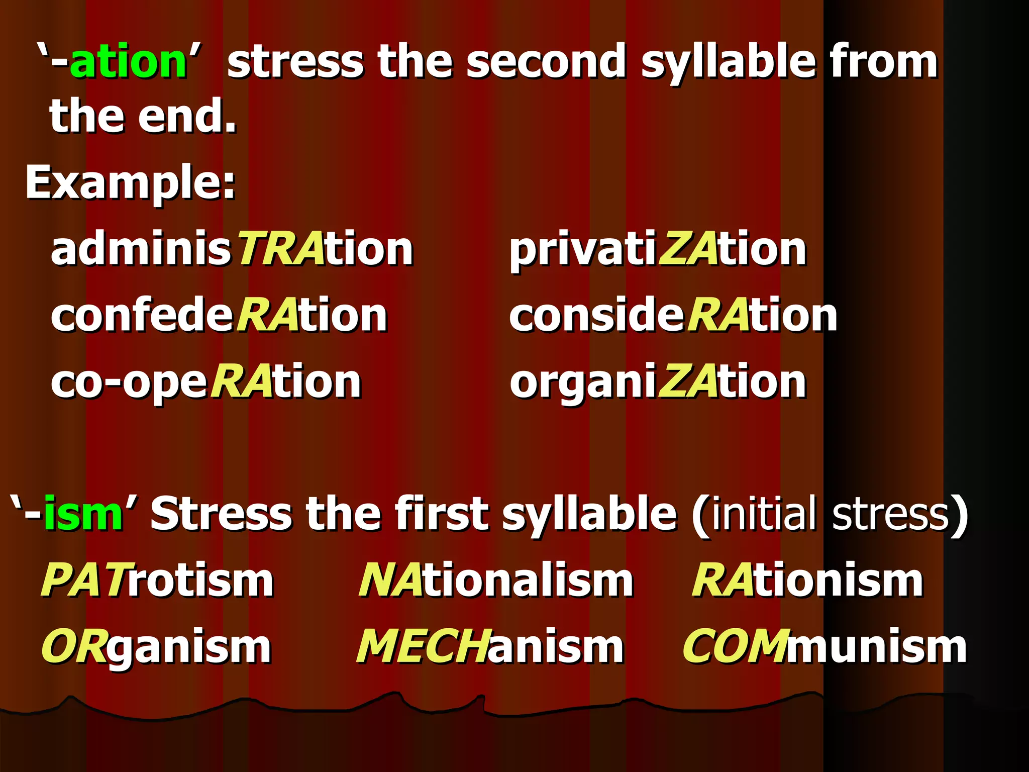 ‘-ation’ stress the second syllable from
 the end.
Example:
 adminisTRAtion       privatiZAtion
 confedeRAtion        consideRAtion
 co-opeRAtion         organiZAtion

‘-ism’ Stress the first syllable (initial stress)
  PATrotism     NAtionalism RAtionism
  ORganism      MECHanism COMmunism
 