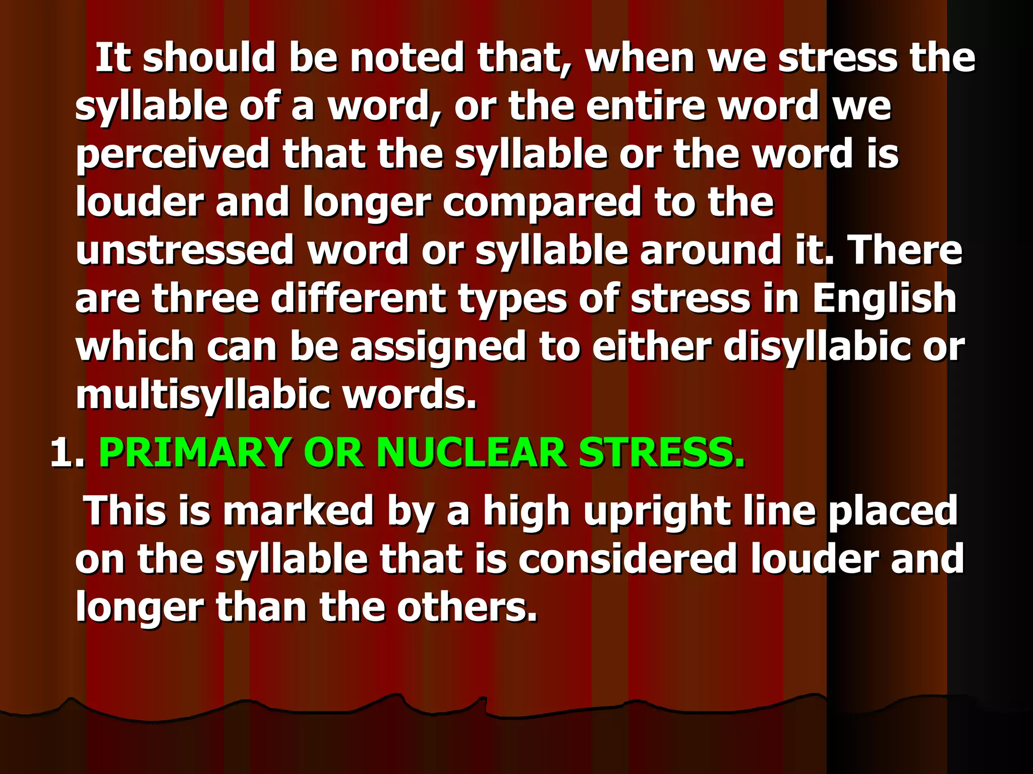 It should be noted that, when we stress the
 syllable of a word, or the entire word we
 perceived that the syllable or the word is
 louder and longer compared to the
 unstressed word or syllable around it. There
 are three different types of stress in English
 which can be assigned to either disyllabic or
 multisyllabic words.
1. PRIMARY OR NUCLEAR STRESS.
  This is marked by a high upright line placed
 on the syllable that is considered louder and
 longer than the others.
 