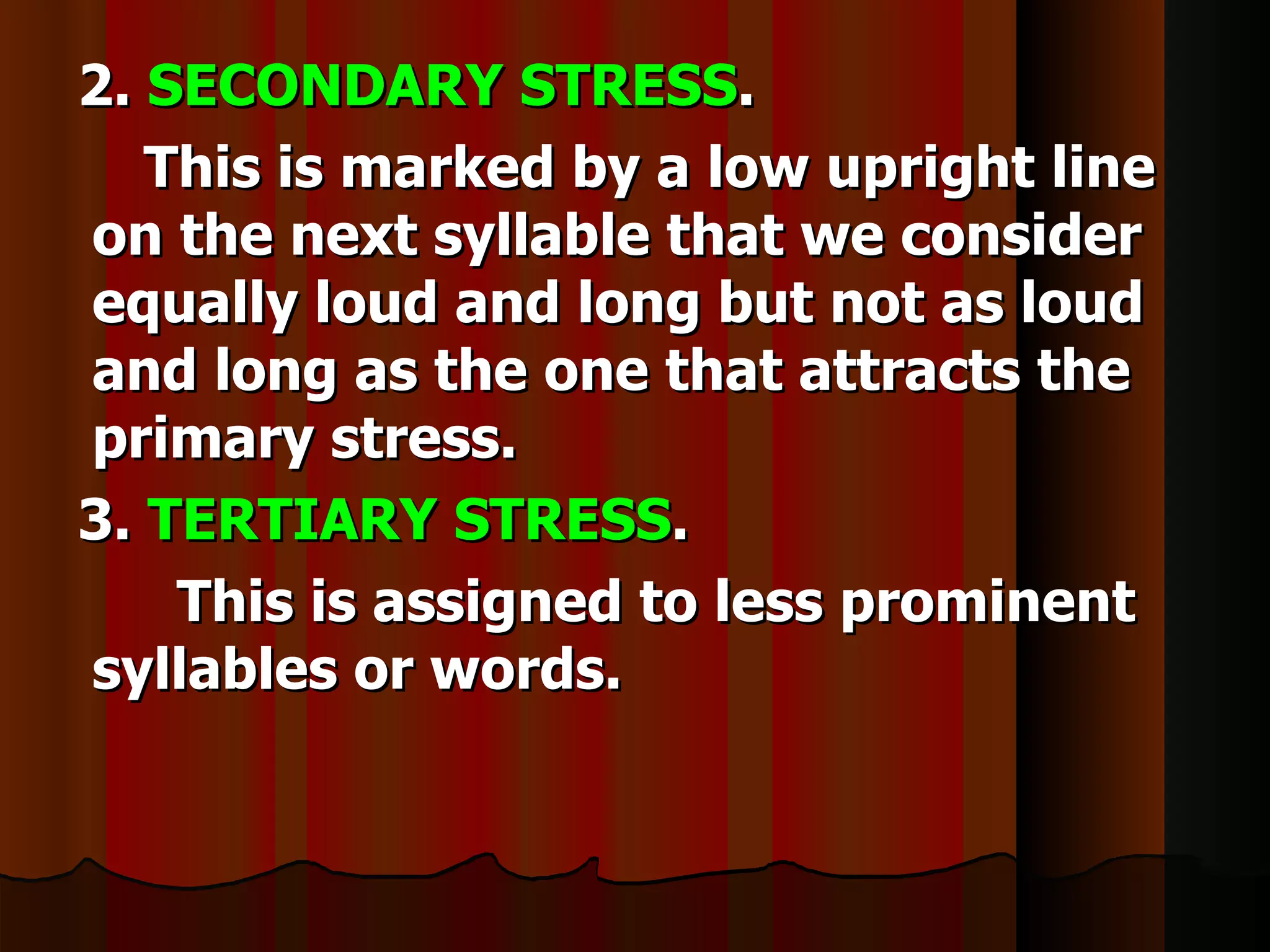 2. SECONDARY STRESS.
   This is marked by a low upright line
on the next syllable that we consider
equally loud and long but not as loud
and long as the one that attracts the
primary stress.
3. TERTIARY STRESS.
    This is assigned to less prominent
syllables or words.
 
