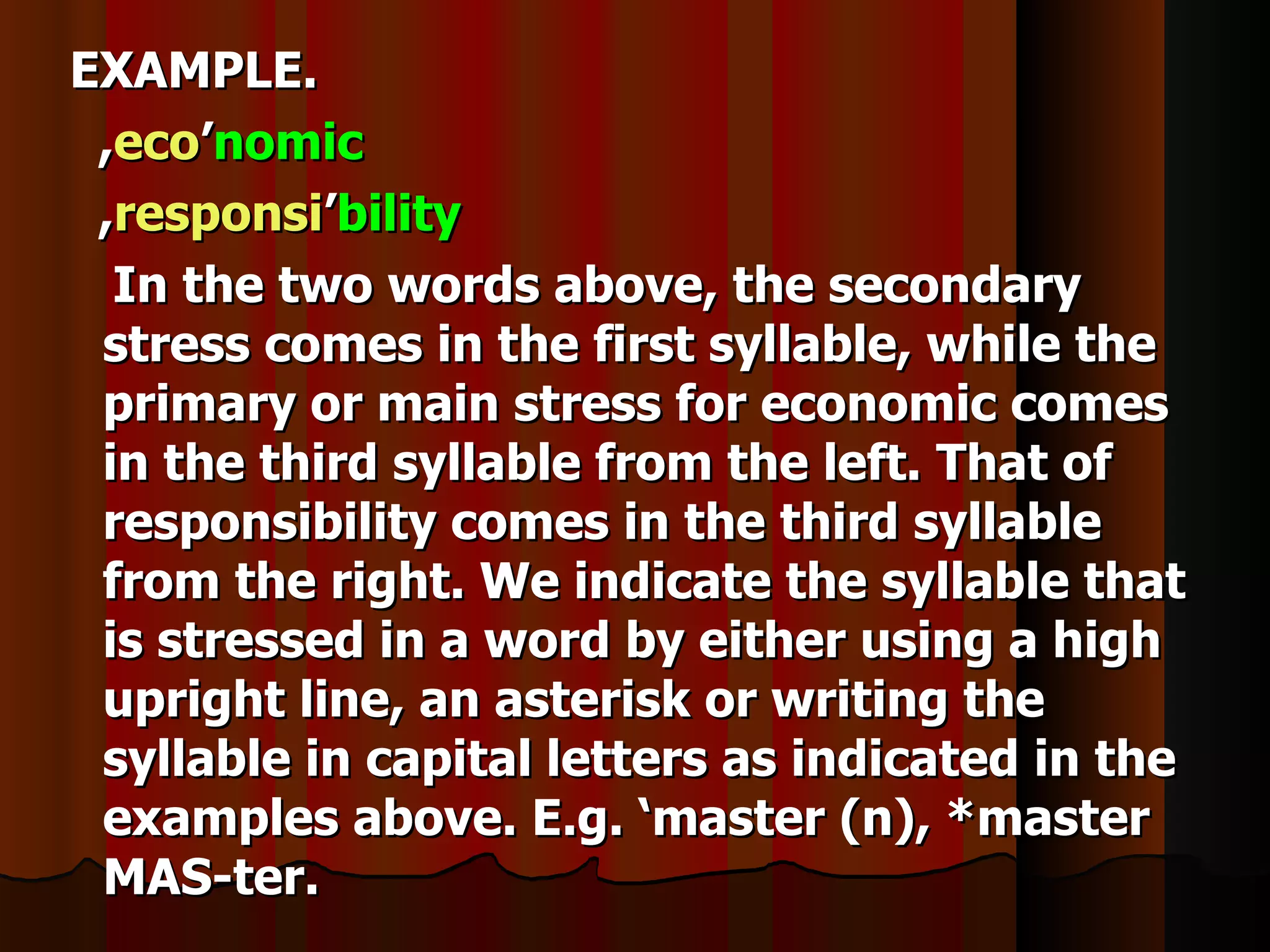 EXAMPLE.
 ,eco’nomic
 ,responsi’bility
  In the two words above, the secondary
 stress comes in the first syllable, while the
 primary or main stress for economic comes
 in the third syllable from the left. That of
 responsibility comes in the third syllable
 from the right. We indicate the syllable that
 is stressed in a word by either using a high
 upright line, an asterisk or writing the
 syllable in capital letters as indicated in the
 examples above. E.g. ‘master (n), *master
 MAS-ter.
 