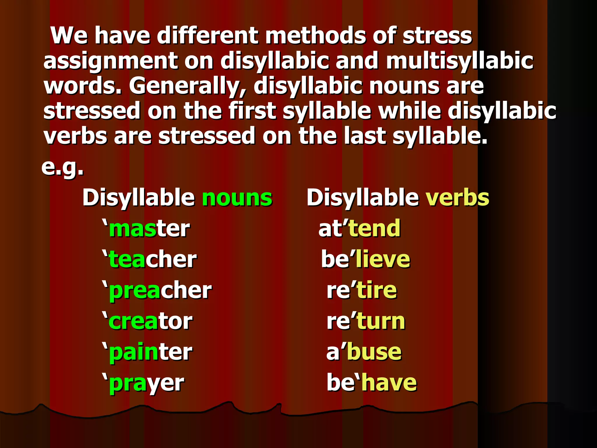 We have different methods of stress
assignment on disyllabic and multisyllabic
words. Generally, disyllabic nouns are
stressed on the first syllable while disyllabic
verbs are stressed on the last syllable.
e.g.
    Disyllable nouns Disyllable verbs
     ‘master             at’tend
     ‘teacher             be’lieve
     ‘preacher            re’tire
     ‘creator             re’turn
     ‘painter             a’buse
     ‘prayer              be‘have
 