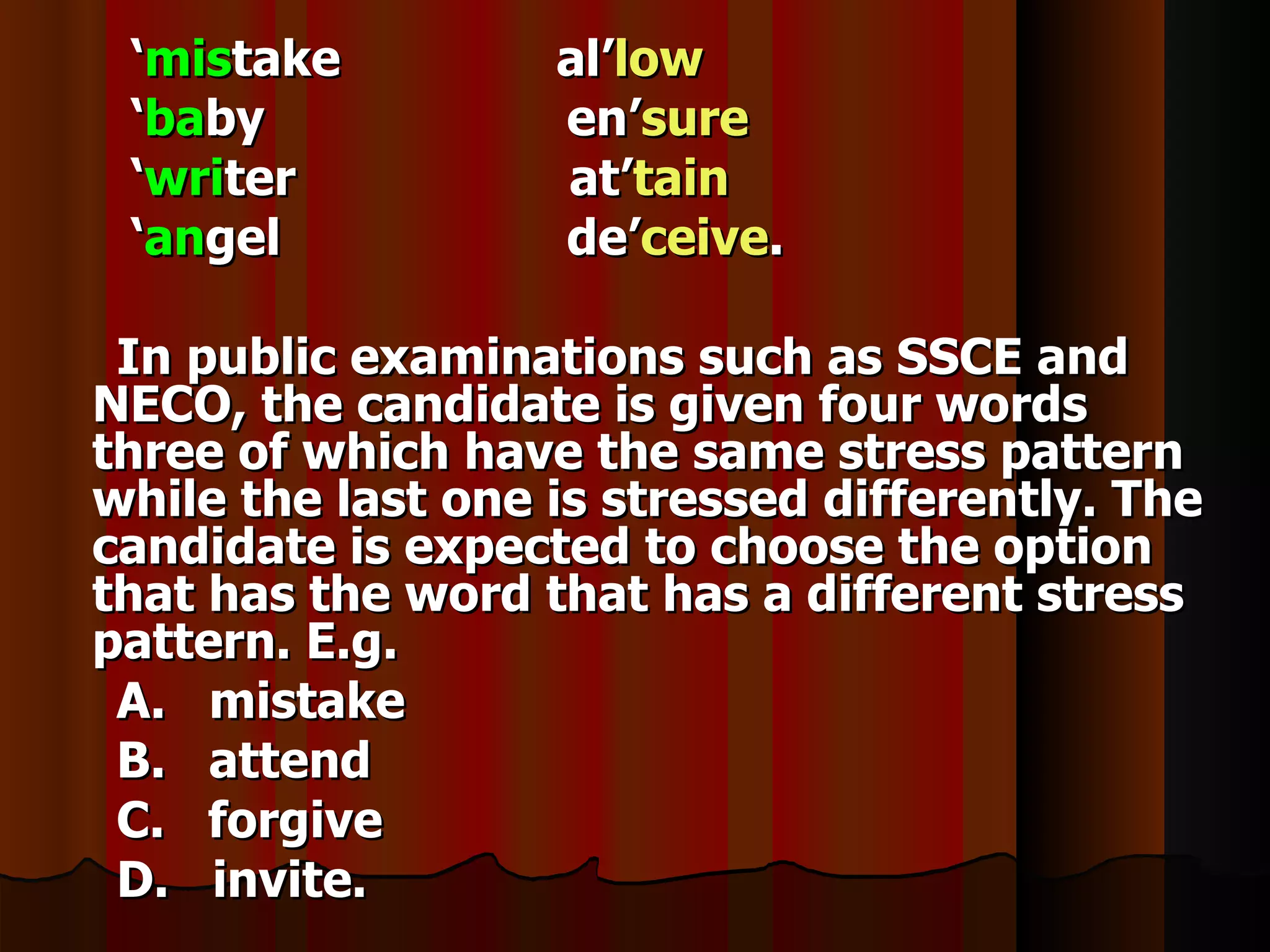 ‘mistake          al’low
 ‘baby             en’sure
 ‘writer           at’tain
 ‘angel            de’ceive.

 In public examinations such as SSCE and
NECO, the candidate is given four words
three of which have the same stress pattern
while the last one is stressed differently. The
candidate is expected to choose the option
that has the word that has a different stress
pattern. E.g.
 A. mistake
 B. attend
 C. forgive
 D. invite.
 