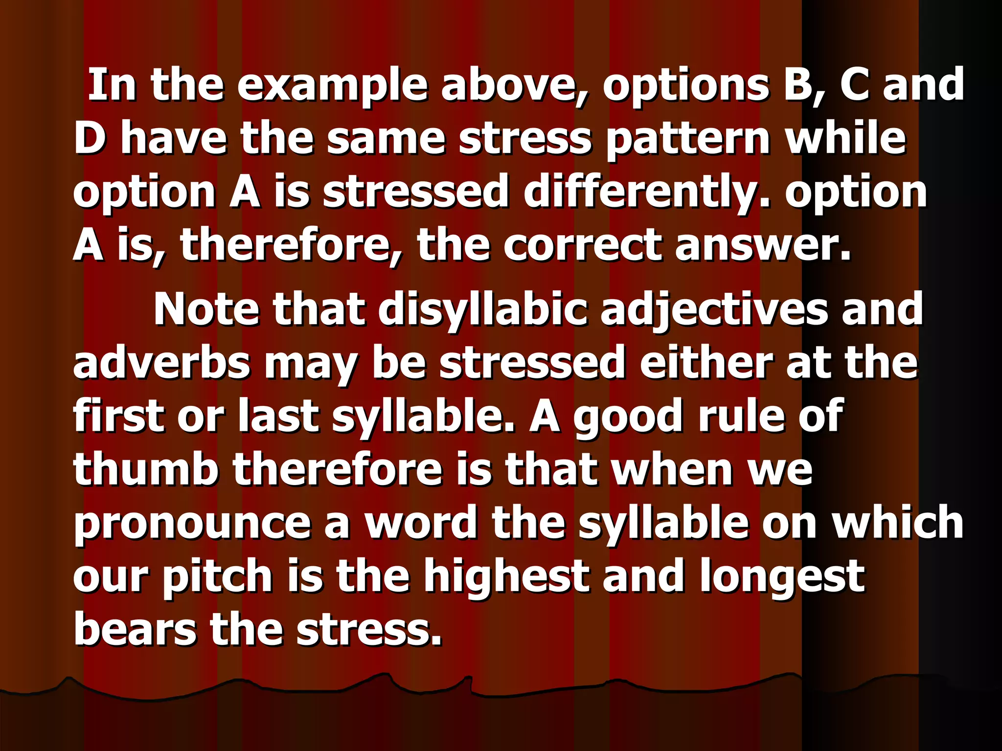 In the example above, options B, C and
D have the same stress pattern while
option A is stressed differently. option
A is, therefore, the correct answer.
    Note that disyllabic adjectives and
adverbs may be stressed either at the
first or last syllable. A good rule of
thumb therefore is that when we
pronounce a word the syllable on which
our pitch is the highest and longest
bears the stress.
 
