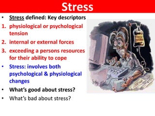 Stress
• Stress defined: Key descriptors
1. physiological or psychological
   tension
2. internal or external forces
3. exceeding a persons resources
   for their ability to cope
• Stress: involves both
   psychological & physiological
   changes
• What’s good about stress?
• What’s bad about stress?
 