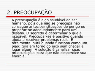 2. PREOCUPAÇÃO
 A preocupação é algo saudável ao ser
 humano, pois que não se preocupa não
 consegue antecipar situações de perigo ou
 preparar-se adequadamente para um
 desafio. O segredo é determinar o que é
 razoável. Preocupar-se é positivo quando
 ajuda a resolver problemas reais. É
 totalmente inútil quando funciona como um
 pião: gira em torno do eixo sem chegar a
 lugar algum. A solução é canalizar suas
 preocupações para que não desperdice sua
 energia.
 
