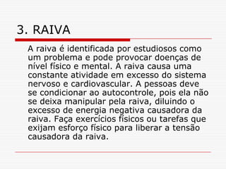 3. RAIVA
 A raiva é identificada por estudiosos como
 um problema e pode provocar doenças de
 nível físico e mental. A raiva causa uma
 constante atividade em excesso do sistema
 nervoso e cardiovascular. A pessoas deve
 se condicionar ao autocontrole, pois ela não
 se deixa manipular pela raiva, diluindo o
 excesso de energia negativa causadora da
 raiva. Faça exercícios físicos ou tarefas que
 exijam esforço físico para liberar a tensão
 causadora da raiva.
 