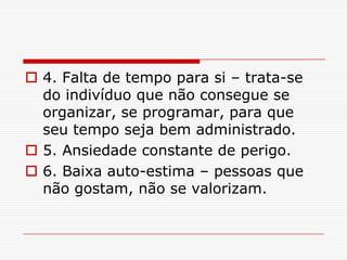  4. Falta de tempo para si – trata-se
  do indivíduo que não consegue se
  organizar, se programar, para que
  seu tempo seja bem administrado.
 5. Ansiedade constante de perigo.
 6. Baixa auto-estima – pessoas que
  não gostam, não se valorizam.
 