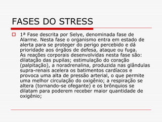 FASES DO STRESS
 1ª Fase descrita por Selye, denominada fase de
  Alarme. Nesta fase o organismo entra em estado de
  alerta para se proteger do perigo percebido e dá
  prioridade aos órgãos de defesa, ataque ou fuga.
  As reações corporais desenvolvidas nesta fase são:
  dilatação das pupilas; estimulação do coração
  (palpitação), a noradrenalina, produzida nas glândulas
  supra-renais acelera os batimentos cardíacos e
  provoca uma alta de pressão arterial, o que permite
  uma melhor circulação do oxigênio; a respiração se
  altera (tornando-se ofegante) e os brônquios se
  dilatam para poderem receber maior quantidade de
  oxigênio;
 