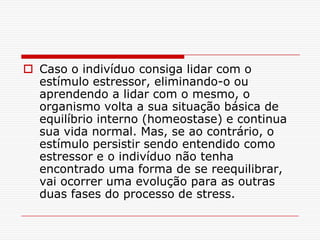  Caso o indivíduo consiga lidar com o
  estímulo estressor, eliminando-o ou
  aprendendo a lidar com o mesmo, o
  organismo volta a sua situação básica de
  equilíbrio interno (homeostase) e continua
  sua vida normal. Mas, se ao contrário, o
  estímulo persistir sendo entendido como
  estressor e o indivíduo não tenha
  encontrado uma forma de se reequilibrar,
  vai ocorrer uma evolução para as outras
  duas fases do processo de stress.
 