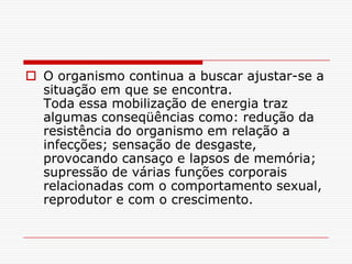  O organismo continua a buscar ajustar-se a
  situação em que se encontra.
  Toda essa mobilização de energia traz
  algumas conseqüências como: redução da
  resistência do organismo em relação a
  infecções; sensação de desgaste,
  provocando cansaço e lapsos de memória;
  supressão de várias funções corporais
  relacionadas com o comportamento sexual,
  reprodutor e com o crescimento.
 