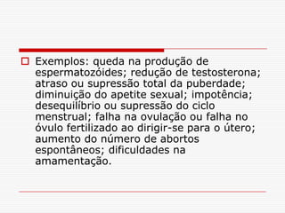  Exemplos: queda na produção de
  espermatozóides; redução de testosterona;
  atraso ou supressão total da puberdade;
  diminuição do apetite sexual; impotência;
  desequilíbrio ou supressão do ciclo
  menstrual; falha na ovulação ou falha no
  óvulo fertilizado ao dirigir-se para o útero;
  aumento do número de abortos
  espontâneos; dificuldades na
  amamentação.
 