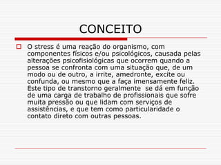 CONCEITO
 O stress é uma reação do organismo, com
  componentes físicos e/ou psicológicos, causada pelas
  alterações psicofisiológicas que ocorrem quando a
  pessoa se confronta com uma situação que, de um
  modo ou de outro, a irrite, amedronte, excite ou
  confunda, ou mesmo que a faça imensamente feliz.
  Este tipo de transtorno geralmente se dá em função
  de uma carga de trabalho de profissionais que sofre
  muita pressão ou que lidam com serviços de
  assistências, e que tem como particularidade o
  contato direto com outras pessoas.
 