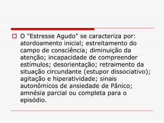  O "Estresse Agudo" se caracteriza por:
  atordoamento inicial; estreitamento do
  campo de consciência; diminuição da
  atenção; incapacidade de compreender
  estímulos; desorientação; retraimento da
  situação circundante (estupor dissociativo);
  agitação e hiperatividade; sinais
  autonômicos de ansiedade de Pânico;
  amnésia parcial ou completa para o
  episódio.
 