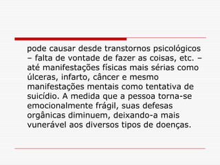pode causar desde transtornos psicológicos
– falta de vontade de fazer as coisas, etc. –
até manifestações físicas mais sérias como
úlceras, infarto, câncer e mesmo
manifestações mentais como tentativa de
suicídio. A medida que a pessoa torna-se
emocionalmente frágil, suas defesas
orgânicas diminuem, deixando-a mais
vunerável aos diversos tipos de doenças.
 