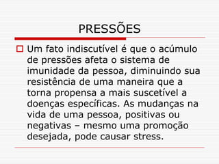 PRESSÕES
 Um fato indiscutível é que o acúmulo
  de pressões afeta o sistema de
  imunidade da pessoa, diminuindo sua
  resistência de uma maneira que a
  torna propensa a mais suscetível a
  doenças específicas. As mudanças na
  vida de uma pessoa, positivas ou
  negativas – mesmo uma promoção
  desejada, pode causar stress.
 