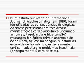  Num estudo publicado no Internacional
  Journal of Psychosomatics, em 1990, foram
  identificadas as consequências fisiológicas
  do stress profissional em três áreas:
  manifestações cardiovasculares (incluindo
  arritmias, taquicardia e hipertensão);
  mudanças biológicas (níveis anormais de
  ácido úrico, açúcar no sangue, substâncias
  esteróides e hormônios, especialmente
  cortisol, colesterol e problemas intestinais
  (principalmente úlcera péptica).
 