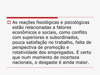  As reações fisiológicas e psicológicas
  estão relacionadas a fatores
  econômicos e sociais, como conflito
  com superiores e subordinados,
  pouca satisfação no trabalho, falta de
  perspectiva de promoção e
  rotatividade dos empregados. É certo
  que num momento de incerteza
  nacionais, o desgaste é ainda maior.
 