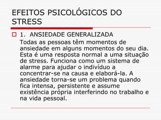 EFEITOS PSICOLÓGICOS DO
STRESS
 1. ANSIEDADE GENERALIZADA
  Todas as pessoas têm momentos de
  ansiedade em alguns momentos do seu dia.
  Esta é uma resposta normal a uma situação
  de stress. Funciona como um sistema de
  alarme para ajudar o indivíduo a
  concentrar-se na causa e elaborá-la. A
  ansiedade torna-se um problema quando
  fica intensa, persistente e assume
  existência própria interferindo no trabalho e
  na vida pessoal.
 