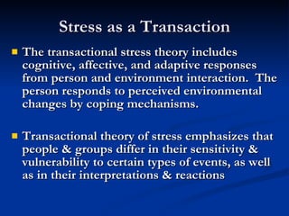 Stress as a Transaction The transactional stress theory includes cognitive, affective, and adaptive responses from person and environment interaction.  The person responds to perceived environmental changes by coping mechanisms. Transactional theory of stress emphasizes that people & groups differ in their sensitivity & vulnerability to certain types of events, as well as in their interpretations & reactions 
