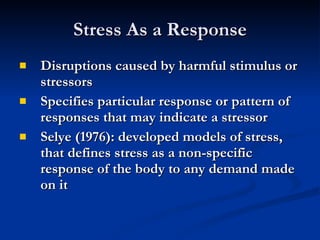 Stress As a Response Disruptions caused by harmful stimulus or stressors Specifies particular response or pattern of responses that may indicate a stressor Selye (1976): developed models of stress, that defines stress as a non-specific response of the body to any demand made on it 