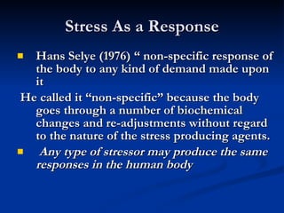 Stress As a Response Hans Selye (1976) “ non-specific response of the body to any kind of demand made upon it He called it “non-specific” because the body goes through a number of biochemical changes and re-adjustments without regard to the nature of the stress producing agents. Any type of stressor may produce the same responses in the human body 