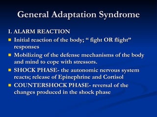 General Adaptation Syndrome I. ALARM REACTION Initial reaction of the body; “ fight OR flight” responses Mobilizing of the defense mechanisms of the body and mind to cope with stressors. SHOCK PHASE- the autonomic nervous system reacts; release of Epinephrine and Cortisol COUNTERSHOCK PHASE- reversal of the changes produced in the shock phase 