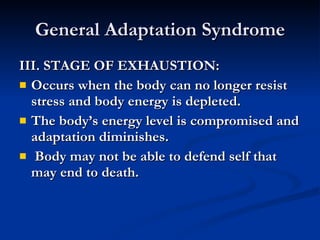 General Adaptation Syndrome III. STAGE OF EXHAUSTION: Occurs when the body can no longer resist stress and body energy is depleted.  The body’s energy level is compromised and adaptation diminishes.  Body may not be able to defend self that may end to death. 