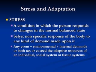 Stress and Adaptation STRESS A condition in which the person responds to changes in the normal balanced state Selye: non specific response of the body to any kind of demand made upon it Any event – environmental / internal demands or both tax or exceed the adaptive resources of an individual, social system or tissue systems 