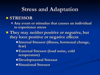Stress and Adaptation STRESSOR Any event or stimulus that causes an individual to experience stress They may  neither positive or negative , but they have positive or negative effects  Internal Stressor (illness, hormonal change, fear) External Stressor (loud noise, cold temperature) Developmental Stressor Situational Stressor 