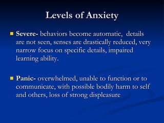 Levels of Anxiety Severe-  behaviors become automatic,  details are not seen, senses are drastically reduced, very narrow focus on specific details, impaired learning ability. Panic-  overwhelmed, unable to function or to communicate, with possible bodily harm to self and others, loss of strong displeasure 