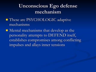 Unconscious Ego defense mechanism These are PSYCHOLOGIC adaptive mechanisms Mental mechanisms that develop as the personality attempts to DEFEND itself, establishes compromises among conflicting impulses and allays inner tensions 