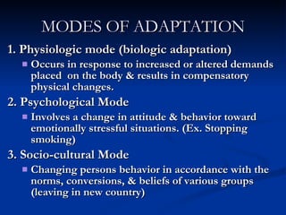 MODES OF ADAPTATION 1. Physiologic mode (biologic adaptation) Occurs in response to increased or altered demands placed  on the body & results in compensatory physical changes. 2. Psychological Mode Involves a change in attitude & behavior toward emotionally stressful situations. (Ex. Stopping smoking) 3. Socio-cultural Mode Changing persons behavior in accordance with the norms, conversions, & beliefs of various groups (leaving in new country)  
