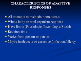 CHARACTERISTICS OF ADAPTIVE RESPONSES All attempts to maintain homeostasis Whole body or total organism response Have limits (Physiologic, Psychologic/Social)  Requires time Varies from person to person Maybe inadequate or excessive (infection/allergy 