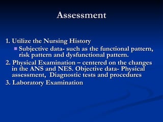 Assessment 1. Utilize the Nursing History Subjective data- such as the functional pattern, risk pattern and dysfunctional pattern. 2. Physical Examination – centered on the changes in the ANS and NES. Objective data- Physical assessment,  Diagnostic tests and procedures 3. Laboratory Examination 