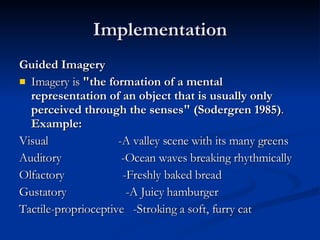 Implementation Guided Imagery Imagery is  "the formation of a mental representation of an object that is usually only perceived through the senses" (Sodergren 1985) .  Example: Visual    -A valley scene with its many greens Auditory      -Ocean waves breaking rhythmically  Olfactory   -Freshly baked bread Gustatory   -A Juicy hamburger Tactile-proprioceptive  -Stroking a soft, furry cat 