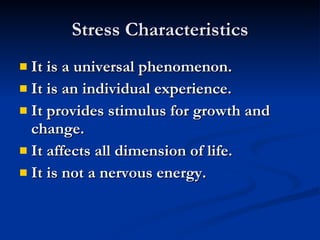 Stress Characteristics It is a universal phenomenon. It is an individual experience.  It provides stimulus for growth and change. It affects all dimension of life.  It is not a nervous energy.  