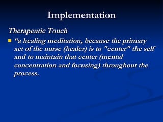 Implementation Therapeutic Touch “ a healing meditation, because the primary act of the nurse (healer) is to "center" the self and to maintain that center (mental concentration and focusing) throughout the process. 