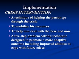 Implementation CRISIS INTERVENTION A technique of helping the person go through the crisis To mobilize his resources To help him deal with the here and now A five step problem solving technique designed to promote a more adaptive outcome including improved abilities to cope with future crises 