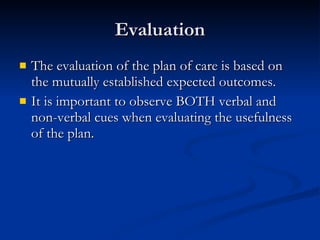 Evaluation The evaluation of the plan of care is based on the mutually established expected outcomes.  It is important to observe BOTH verbal and non-verbal cues when evaluating the usefulness of the plan.  