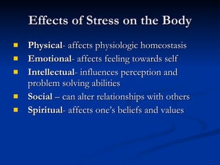 Effects of Stress on the Body Physical - affects physiologic homeostasis Emotional - affects feeling towards self  Intellectual - influences perception and problem solving abilities Social  – can alter relationships with others Spiritual - affects one’s beliefs and values 