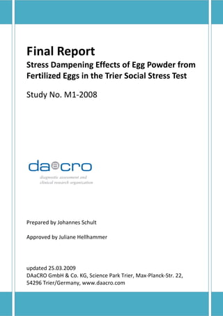 Final Report
Stress Dampening Effects of Egg Powder from
Fertilized Eggs in the Trier Social Stress Test

Study No. M1-2008




Prepared by Johannes Schult

Approved by Juliane Hellhammer




updated 25.03.2009
DAaCRO GmbH & Co. KG, Science Park Trier, Max-Planck-Str. 22,
54296 Trier/Germany, www.daacro.com
 