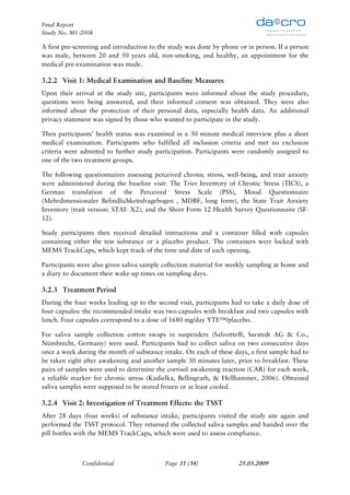 Final Report
Study No. M1-2008

A first pre-screening and introduction to the study was done by phone or in person. If a person
was male, between 20 and 50 years old, non-smoking, and healthy, an appointment for the
medical pre-examination was made.

3.2.2 Visit 1: Medical Examination and Baseline Measures
Upon their arrival at the study site, participants were informed about the study procedure,
questions were being answered, and their informed consent was obtained. They were also
informed about the protection of their personal data, especially health data. An additional
privacy statement was signed by those who wanted to participate in the study.

Then participants’ health status was examined in a 30 minute medical interview plus a short
medical examination. Participants who fulfilled all inclusion criteria and met no exclusion
criteria were admitted to further study participation. Participants were randomly assigned to
one of the two treatment groups.

The following questionnaires assessing perceived chronic stress, well-being, and trait anxiety
were administered during the baseline visit: The Trier Inventory of Chronic Stress (TICS), a
German translation of the Perceived Stress Scale (PSS), Mood Questionnaire
(Mehrdimensionaler Befindlichkeitsfragebogen , MDBF, long form), the State Trait Anxiety
Inventory (trait version: STAI- X2), and the Short Form 12 Health Survey Questionnaire (SF-
12).

Study participants then received detailed instructions and a container filled with capsules
containing either the test substance or a placebo product. The containers were locked with
MEMS TrackCaps, which kept track of the time and date of each opening.

Participants were also given saliva sample collection material for weekly sampling at home and
a diary to document their wake-up times on sampling days.

3.2.3 Treatment Period
During the four weeks leading up to the second visit, participants had to take a daily dose of
four capsules: the recommended intake was two capsules with breakfast and two capsules with
lunch. Four capsules correspond to a dose of 1680 mg/day YTE™/placebo.

For saliva sample collection cotton swaps in suspenders (Salivette®, Sarstedt AG & Co.,
Nümbrecht, Germany) were used. Participants had to collect saliva on two consecutive days
once a week during the month of substance intake. On each of these days, a first sample had to
be taken right after awakening and another sample 30 minutes later, prior to breakfast. These
pairs of samples were used to determine the cortisol awakening reaction (CAR) for each week,
a reliable marker for chronic stress (Kudielka, Bellingrath, & Hellhammer, 2006). Obtained
saliva samples were supposed to be stored frozen or at least cooled.

3.2.4 Visit 2: Investigation of Treatment Effects: the TSST
After 28 days (four weeks) of substance intake, participants visited the study site again and
performed the TSST protocol. They returned the collected saliva samples and handed over the
pill bottles with the MEMS TrackCaps, which were used to assess compliance.



              Confidential                 Page 11 (34)               25.03.2009
 