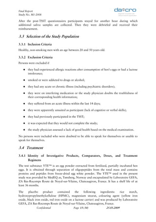 Final Report
Study No. M1-2008

After the post-TSST questionnaires participants stayed for another hour during which
additional saliva samples are collected. Then they were debriefed and received their
reimbursement.

3.3 Selection of the Study Population
3.3.1 Inclusion Criteria
Healthy, non-smoking men with an age between 20 and 50 years old.

3.3.2 Exclusion Criteria
Persons were excluded if

       they had experienced allergic reactions after consumption of hen’s eggs or had a lactose
       intolerance;

       smoked or were addicted to drugs or alcohol;

       they had any acute or chronic illness (including psychiatric disorders);

       they were on interfering medication or the study physician doubts the truthfulness of
       their corresponding health information;

       they suffered from an acute illness within the last 14 days;

       they were apparently unsuited as participant (lack of cognitive or verbal skills);

       they had previously participated in the TSST;

       it was expected that they would not complete the study;

       the study physician assessed a lack of good health based on the medical examination.

No persons were included who were doubted to be able to speak for themselves or unable to
speak for themselves.

3.4 Treatment
3.4.1 Identity of Investigative Products, Comparators, Doses, and Treatment
      Regimens
The test substance YTE™ is an egg powder extracted from fertilized, partially incubated hen
eggs. It is obtained through separation of oligopeptides from the total mass and contains
proteins and peptides from freeze-dried egg white powder. The YTE™ used in the present
study was provided by MedEQ as, Tønsberg, Norway and encapsulated by Laboratoire GEFA,
ZA Bas-Rocomps Route de Noyal-sur-Vilaine, Chateaugiron, France. It has a shelf life of at
least 36 months.

The     placebo     product     contained    the    following     ingredients:    rice starch,
hydroxypropylmethylcellulose (HPMC), magnesium stearat, colouring agent (yellow iron
oxide, black iron oxide, red iron oxide on a lactose carrier) and was produced by Laboratoire
GEFA, ZA Bas-Rocomps Route de Noyal-sur-Vilaine, Chateaugiron, France.
               Confidential                 Page 13 (34)               25.03.2009
 