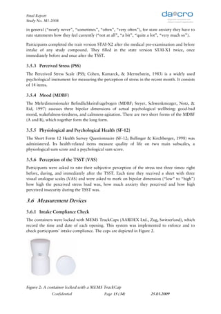 Final Report
Study No. M1-2008

in general (“nearly never”, “sometimes”, “often”, “very often”), for state anxiety they have to
rate statements how they feel currently (“not at all”, “a bit”, “quite a lot”, “very much so”).

Participants completed the trait version STAI-X2 after the medical pre-examination and before
intake of any study compound. They filled in the state version STAI-X1 twice, once
immediately before and once after the TSST.

3.5.3 Perceived Stress (PSS)
The Perceived Stress Scale (PSS; Cohen, Kamarck, & Mermelstein, 1983) is a widely used
psychological instrument for measuring the perception of stress in the recent month. It consists
of 14 items.

3.5.4 Mood (MDBF)
The Mehrdimensionaler Befindlichkeitsfragebogen (MDBF; Steyer, Schwenkmezger, Notz, &
Eid, 1997) assesses three bipolar dimensions of actual psychological wellbeing: good-bad
mood, wakefulness-tiredness, and calmness-agitation. There are two short forms of the MDBF
(A and B), which together form the long form.

3.5.5 Physiological and Psychological Health (SF-12)
The Short Form 12 Health Survey Questionnaire (SF-12; Bullinger & Kirchberger, 1998) was
administered. Its health-related items measure quality of life on two main subscales, a
physiological sum score and a psychological sum score.

3.5.6 Perception of the TSST (VAS)
Participants were asked to rate their subjective perception of the stress test three times: right
before, during, and immediately after the TSST. Each time they received a sheet with three
visual analogue scales (VAS) and were asked to mark on bipolar dimension (“low” to “high”)
how high the perceived stress load was, how much anxiety they perceived and how high
perceived insecurity during the TSST was.

3.6 Measurement Devices
3.6.1 Intake Compliance Check
The containers were locked with MEMS TrackCaps (AARDEX Ltd., Zug, Switzerland), which
record the time and date of each opening. This system was implemented to enforce and to
check participants’ intake compliance. The caps are depicted in Figure 2.




Figure 2: A container locked with a MEMS TrackCap
              Confidential                  Page 15 (34)               25.03.2009
 