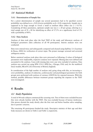 Final Report
Study No. M1-2008

3.8 Statistical Methods
3.8.1 Determination of Sample Size
For a priori determination of sample size several parameters had to be specified: α-error
probability was defined as α = 0.05, β-error probability as β = 0.20, respectively. Sample size is
supposed to be large enough to reveal a small to medium effect (effect size f = 0.175).
Considering all these parameters, optimum sample size was n = 20 per group, referring to a
total sample size of N = 40 for identifying an effect of 17.5% on a significance level of 5%
with a probability of 80%.

3.8.2 Data Analysis
Analyses of data took place after the final TSST of the study and laboratory analyses of
biological parameters (data collection of all 40 participants). Interim analyses were not
conducted.

Data were entered twice and subsequently compared and cleaned using EpiData 3.1 (Lauritsen
& Bruus, 2004) for verification of correct input. The project manager screened and corrected
ambiguous entries.

Before statistical analyses took place data were processed as following: if values of biological
parameters were implausible, respective analyses were repeated. Missing data were defined and
accounted in the analyses. Cases with missing data were case wise excluded of analyses. Data
analysis was carried out using SPSS 15.0.1 (SPSS Inc., Chicago, USA) and, for the multilevel
linear models, MLwiN 2.02 (University of Bristol, England).

In consideration of the high number of analyses and, going along with this, an increasing α-
error probability, analyses of endocrine, cardiovascular and psychological parameters for both
groups were performed with analyses of variance (ANOVAs) for repeated measures. With this
method, possible differences between treatment groups regarding the response to the TSST
were investigated.




4 Results
4.1 Study Population
A total of 44 male subjects commenced the screening visit. Two of them were excluded because
they were already familiar with the TSST. One was excluded because of lactose intolerance.
One person aborted the study shortly after the first visit and before baseline saliva sampling,
due to parents' concerns.

The remaining 40 participants finished the study. Descriptive statistics of their age and their
body measures are shown in Table 2 and Table 3, respectively.




              Confidential                   Page 17 (34)               25.03.2009
 