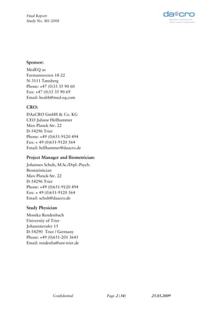 Final Report
Study No. M1-2008




Sponsor:
MedEQ as
Farmannsveien 18-22
N-3111 Tønsberg
Phone: +47 (0)33 35 90 60
Fax: +47 (0)33 35 90 69
Email: health@med-eq.com

CRO:
DAaCRO GmbH & Co. KG
CEO Juliane Hellhammer
Max-Planck-Str. 22
D-54296 Trier
Phone: +49 (0)651-9120 494
Fax: + 49 (0)651-9120 564
Email: hellhammer@daacro.de

Project Manager and Biometrician:
Johannes Schult, M.Sc./Dipl.-Psych.
Biostatistician
Max-Planck-Str. 22
D-54296 Trier
Phone: +49 (0)651-9120 494
Fax: + 49 (0)651-9120 564
Email: schult@daacro.de

Study Physician
Monika Rendenbach
University of Trier
Johanniterufer 15
D-54290 Trier / Germany
Phone: +49 (0)651-201 3645
Email: rendenba@uni-trier.de




              Confidential            Page 2 (34)   25.03.2009
 