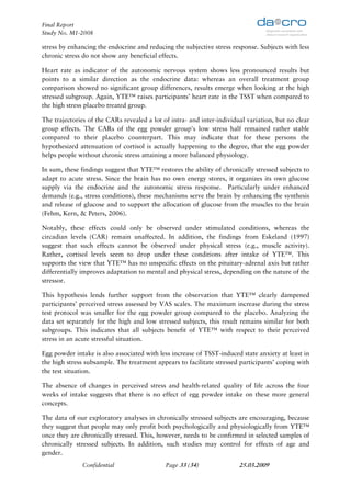 Final Report
Study No. M1-2008

stress by enhancing the endocrine and reducing the subjective stress response. Subjects with less
chronic stress do not show any beneficial effects.

Heart rate as indicator of the autonomic nervous system shows less pronounced results but
points to a similar direction as the endocrine data: whereas an overall treatment group
comparison showed no significant group differences, results emerge when looking at the high
stressed subgroup. Again, YTE™ raises participants’ heart rate in the TSST when compared to
the high stress placebo treated group.

The trajectories of the CARs revealed a lot of intra- and inter-individual variation, but no clear
group effects. The CARs of the egg powder group's low stress half remained rather stable
compared to their placebo counterpart. This may indicate that for these persons the
hypothesized attenuation of cortisol is actually happening to the degree, that the egg powder
helps people without chronic stress attaining a more balanced physiology.

In sum, these findings suggest that YTE™ restores the ability of chronically stressed subjects to
adapt to acute stress. Since the brain has no own energy stores, it organizes its own glucose
supply via the endocrine and the autonomic stress response. Particularly under enhanced
demands (e.g., stress conditions), these mechanisms serve the brain by enhancing the synthesis
and release of glucose and to support the allocation of glucose from the muscles to the brain
(Fehm, Kern, & Peters, 2006).

Notably, these effects could only be observed under stimulated conditions, whereas the
circadian levels (CAR) remain unaffected. In addition, the findings from Eskeland (1997)
suggest that such effects cannot be observed under physical stress (e.g., muscle activity).
Rather, cortisol levels seem to drop under these conditions after intake of YTE™. This
supports the view that YTE™ has no unspecific effects on the pituitary-adrenal axis but rather
differentially improves adaptation to mental and physical stress, depending on the nature of the
stressor.

This hypothesis lends further support from the observation that YTE™ clearly dampened
participants’ perceived stress assessed by VAS scales. The maximum increase during the stress
test protocol was smaller for the egg powder group compared to the placebo. Analyzing the
data set separately for the high and low stressed subjects, this result remains similar for both
subgroups. This indicates that all subjects benefit of YTE™ with respect to their perceived
stress in an acute stressful situation.

Egg powder intake is also associated with less increase of TSST-induced state anxiety at least in
the high stress subsample. The treatment appears to facilitate stressed participants’ coping with
the test situation.

The absence of changes in perceived stress and health-related quality of life across the four
weeks of intake suggests that there is no effect of egg powder intake on these more general
concepts.

The data of our exploratory analyses in chronically stressed subjects are encouraging, because
they suggest that people may only profit both psychologically and physiologically from YTE™
once they are chronically stressed. This, however, needs to be confirmed in selected samples of
chronically stressed subjects. In addition, such studies may control for effects of age and
gender.
              Confidential                   Page 33 (34)               25.03.2009
 